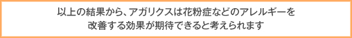 以上の結果から、アガリクスは花粉症などのアレルギーを改善する効果が期待できると考えられます